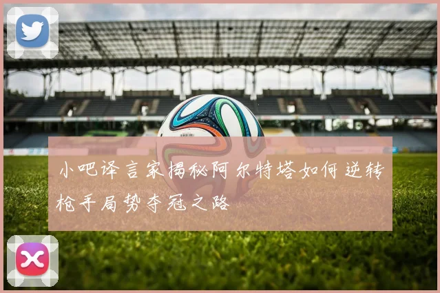 小吧译言家揭秘阿尔特塔如何逆转枪手局势夺冠之路
