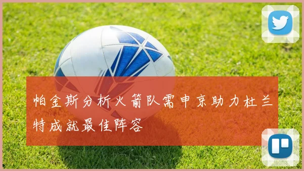 帕金斯分析火箭队需申京助力杜兰特成就最佳阵容