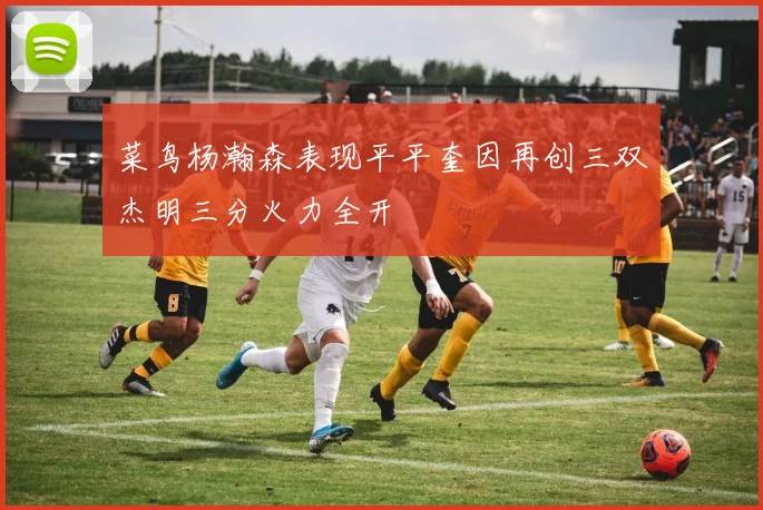 菜鸟杨瀚森表现平平奎因再创三双杰明三分火力全开