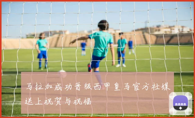 马拉加成功晋级西甲皇马官方社媒送上祝贺与祝福