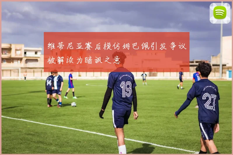 维蒂尼亚赛后模仿姆巴佩引发争议被解读为暗讽之意
