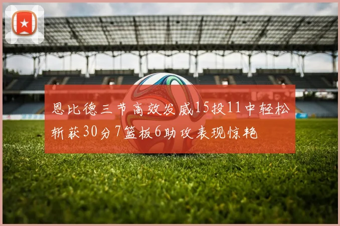 恩比德三节高效发威15投11中轻松斩获30分7篮板6助攻表现惊艳
