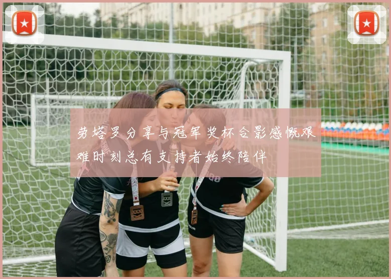 劳塔罗分享与冠军奖杯合影感慨艰难时刻总有支持者始终陪伴