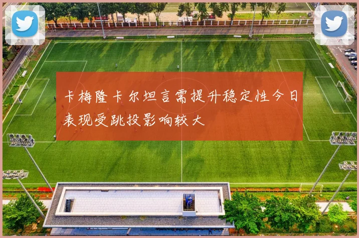 卡梅隆卡尔坦言需提升稳定性今日表现受跳投影响较大