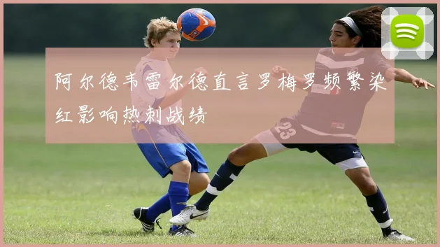 阿尔德韦雷尔德直言罗梅罗频繁染红影响热刺战绩
