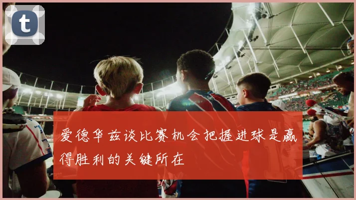 爱德华兹谈比赛机会把握进球是赢得胜利的关键所在