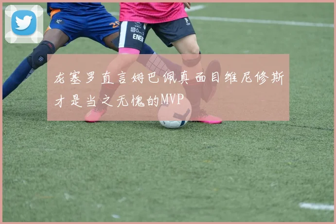龙塞罗直言姆巴佩真面目维尼修斯才是当之无愧的MVP
