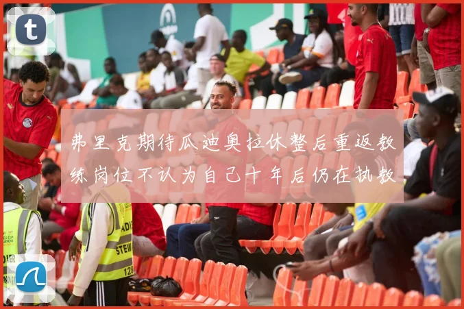 弗里克期待瓜迪奥拉休整后重返教练岗位不认为自己十年后仍在执教