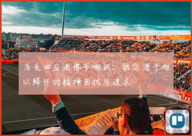 马竞回应老佛爷嘲讽：执念源于难以释怀的精神困扰与追求