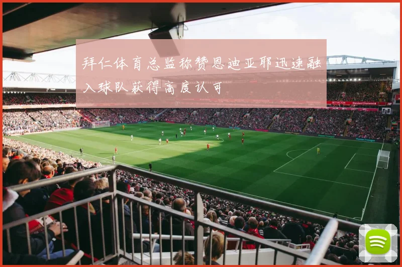 拜仁体育总监称赞恩迪亚耶迅速融入球队获得高度认可