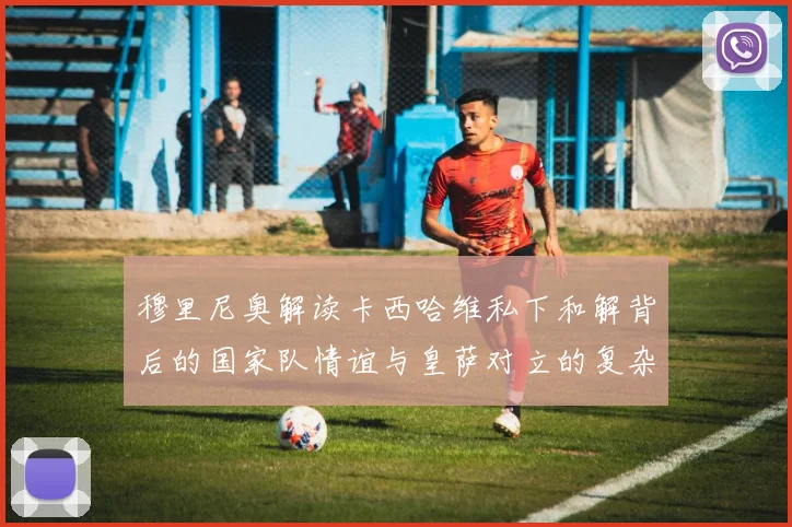 穆里尼奥解读卡西哈维私下和解背后的国家队情谊与皇萨对立的复杂关系