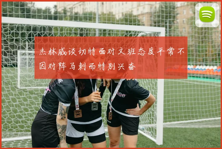 杰林威谈切特面对文班态度平常不因对阵马刺而特别兴奋