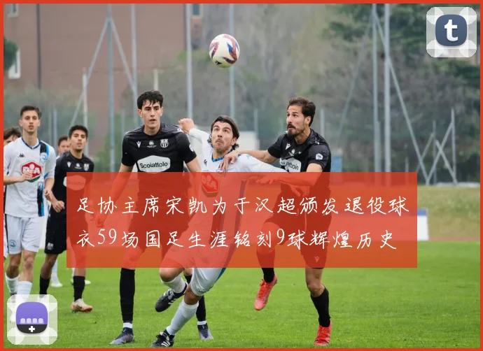 足协主席宋凯为于汉超颁发退役球衣59场国足生涯铭刻9球辉煌历史