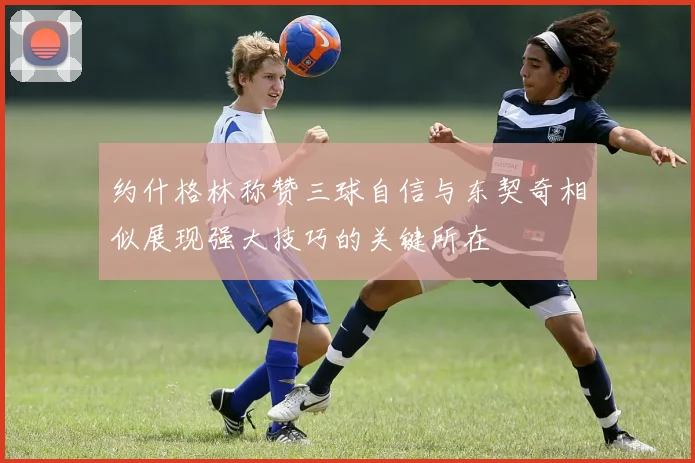 约什格林称赞三球自信与东契奇相似展现强大技巧的关键所在