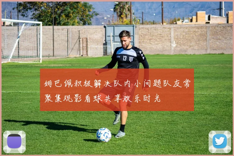 姆巴佩积极解决队内小问题队友常聚集观影看球共享欢乐时光
