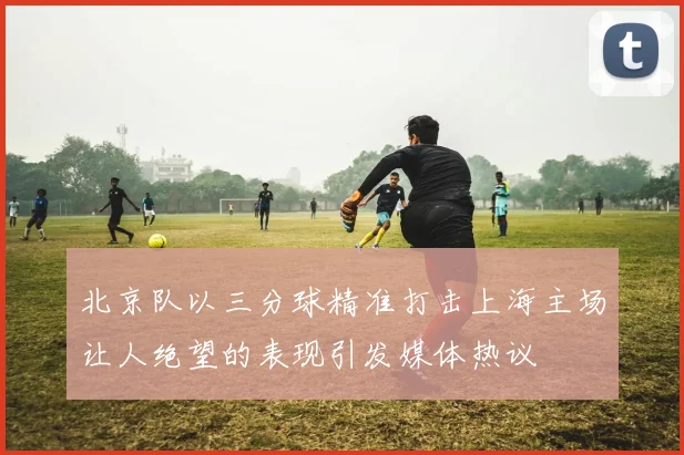 北京队以三分球精准打击上海主场让人绝望的表现引发媒体热议