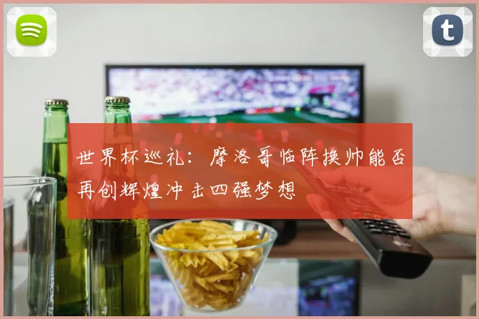 世界杯巡礼：摩洛哥临阵换帅能否再创辉煌冲击四强梦想