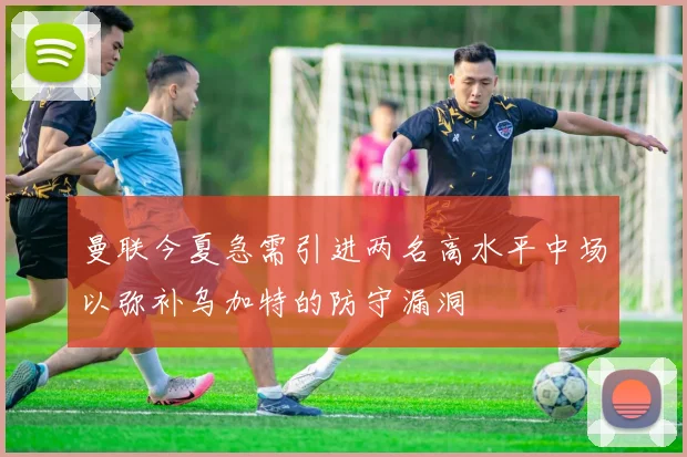 曼联今夏急需引进两名高水平中场以弥补乌加特的防守漏洞
