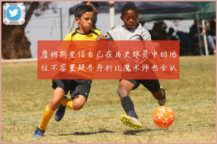 詹姆斯坚信自己在历史球员中的地位不容置疑乔丹科比魔术师也会认同