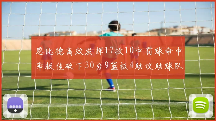 恩比德高效发挥17投10中罚球命中率极佳砍下30分9篮板4助攻助球队获胜