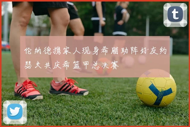 伦纳德携家人现身希腊助阵好友约瑟夫共庆希篮甲总决赛